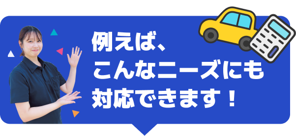 例えば、こんなニーズにも対応できます！